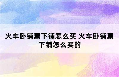 火车卧铺票下铺怎么买 火车卧铺票下铺怎么买的